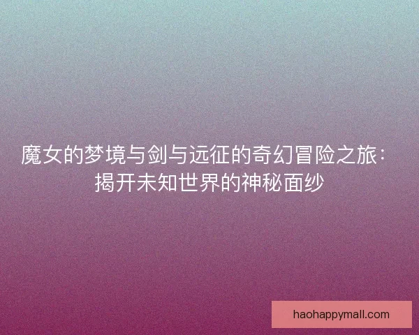 魔女的梦境与剑与远征的奇幻冒险之旅:揭开未知世界的神秘面纱 魔女的梦境与剑与远征的奇幻冒险之旅:揭开未知世界的神秘面纱