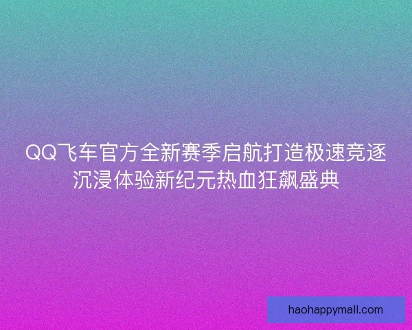 QQ飞车官方全新赛季启航打造极速竞逐沉浸体验新纪元热血狂飙盛典