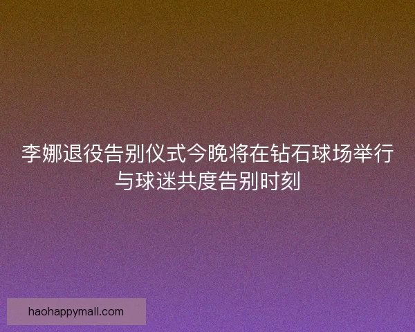 李娜退役告别仪式今晚将在钻石球场举行与球迷共度告别时刻