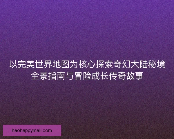 以完美世界地图为核心探索奇幻大陆秘境全景指南与冒险成长传奇故事