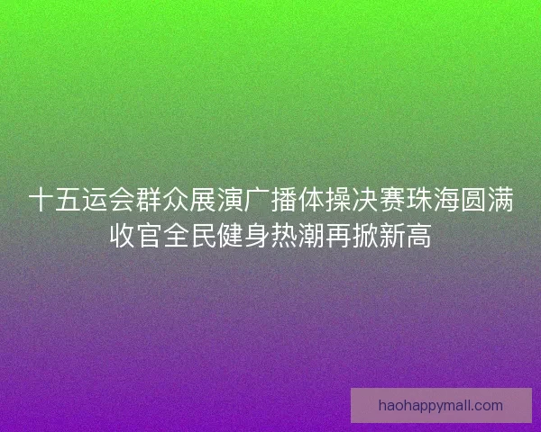 十五运会群众展演广播体操决赛珠海圆满收官全民健身热潮再掀新高