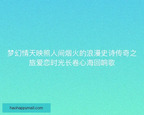 梦幻情天映照人间烟火的浪漫史诗传奇之旅爱恋时光长卷心海回响歌 梦幻情天映照人间烟火的浪漫史诗传奇之旅爱恋时光长卷心海回响歌