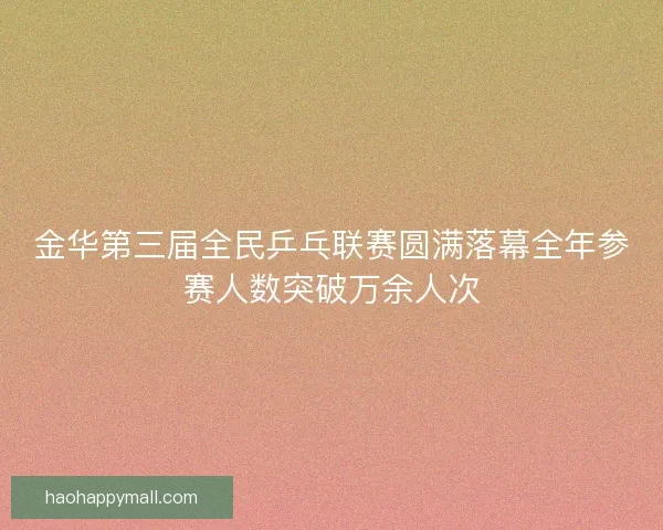 金华第三届全民乒乓联赛圆满落幕全年参赛人数突破万余人次