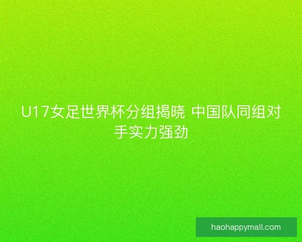 U17女足世界杯分组揭晓 中国队同组对手实力强劲
