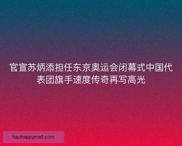 官宣苏炳添担任东京奥运会闭幕式中国代表团旗手速度传奇再写高光