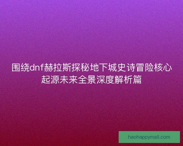 围绕dnf赫拉斯探秘地下城史诗冒险核心起源未来全景深度解析篇