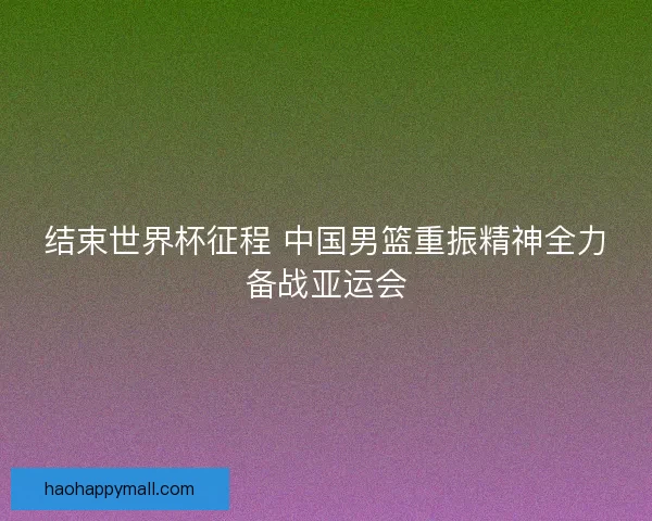结束世界杯征程 中国男篮重振精神全力备战亚运会 结束世界杯征程 中国男篮重振精神全力备战亚运会