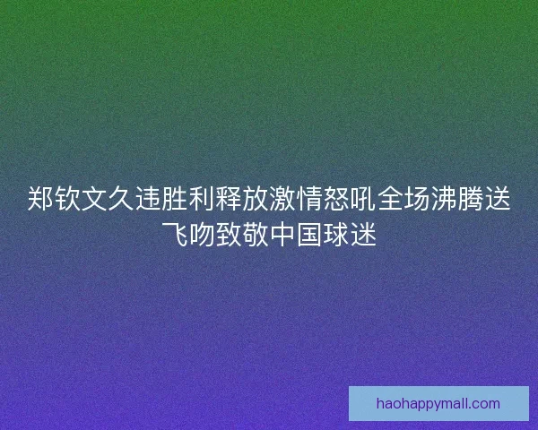 郑钦文久违胜利释放激情怒吼全场沸腾送飞吻致敬中国球迷