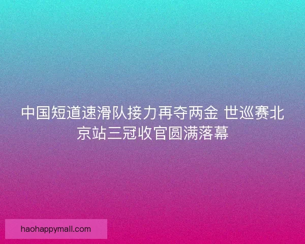 中国短道速滑队接力再夺两金 世巡赛北京站三冠收官圆满落幕
