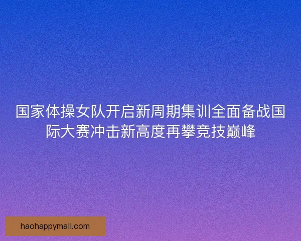 国家体操女队开启新周期集训全面备战国际大赛冲击新高度再攀竞技巅峰