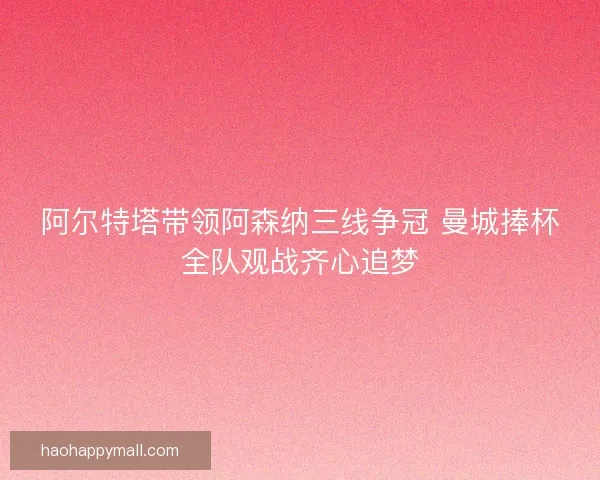 阿尔特塔带领阿森纳三线争冠 曼城捧杯全队观战齐心追梦