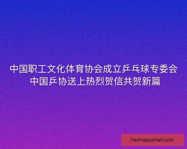 中国职工文化体育协会成立乒乓球专委会 中国乒协送上热烈贺信共贺新篇