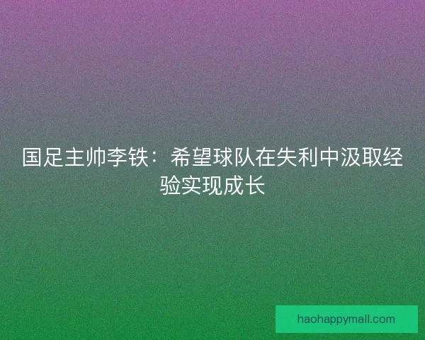 国足主帅李铁：希望球队在失利中汲取经验实现成长